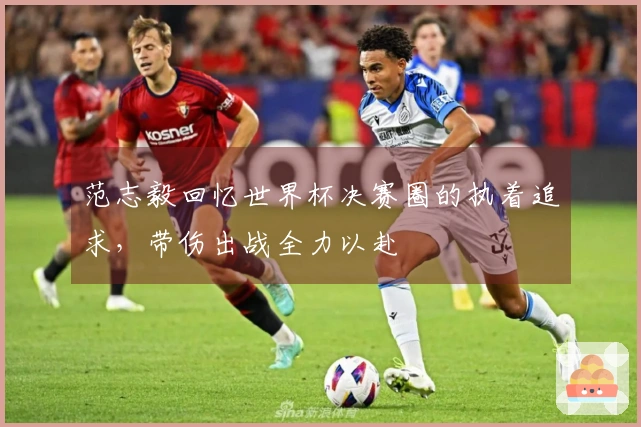 范志毅回忆世界杯决赛圈的执着追求，带伤出战全力以赴