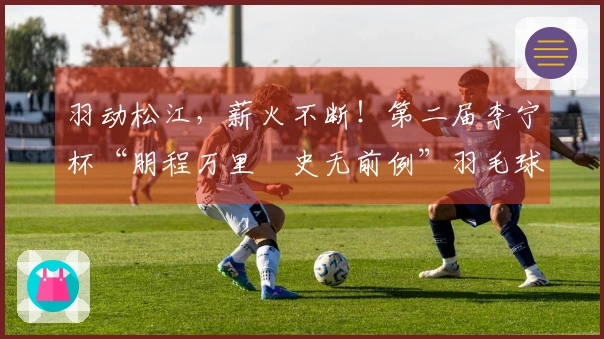 羽动松江，薪火不断！第二届李宁杯“朋程万里・史无前例”羽毛球挑战赛首站成功举办