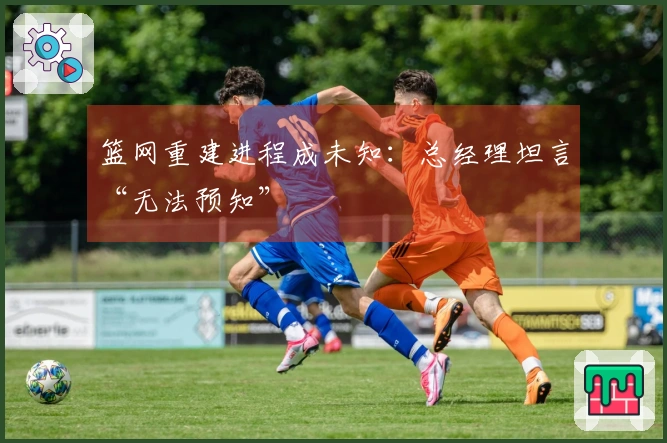篮网重建进程成未知：总经理坦言“无法预知”