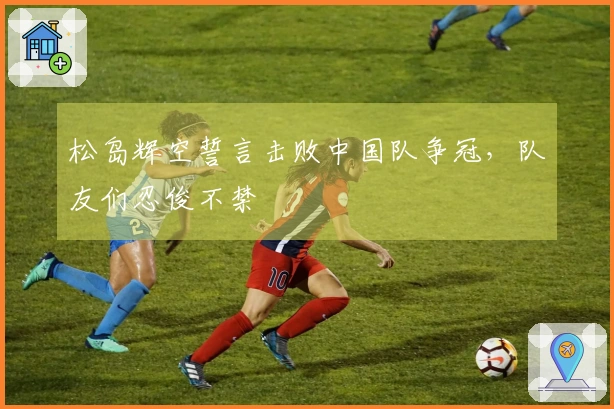 松岛辉空誓言击败中国队争冠，队友们忍俊不禁