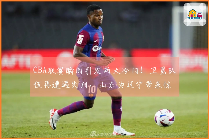 CBA联赛瞬间引发两大冷门！卫冕队伍再遭遇失利，山东为辽宁带来惊喜，3-9名争夺变得混乱不堪