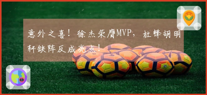 意外之喜！徐杰荣膺MVP，杜锋胡明轩缺阵反成亮点！