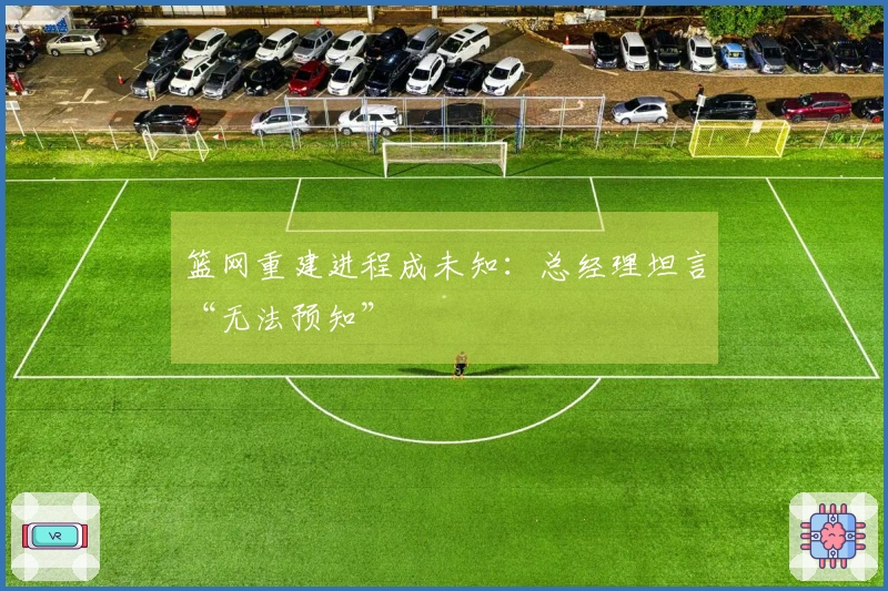 篮网重建进程成未知：总经理坦言“无法预知”
