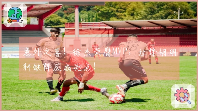 意外之喜！徐杰荣膺MVP，杜锋胡明轩缺阵反成亮点！