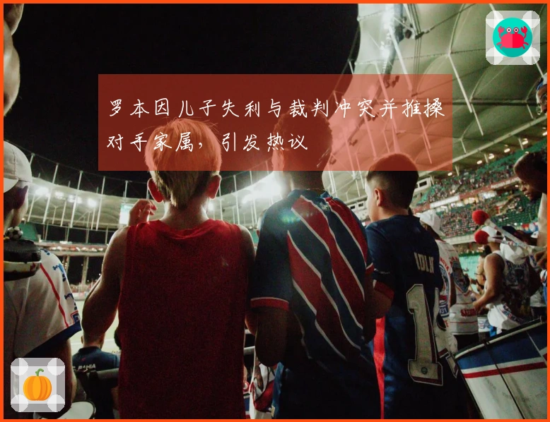 罗本因儿子失利与裁判冲突并推搡对手家属，引发热议