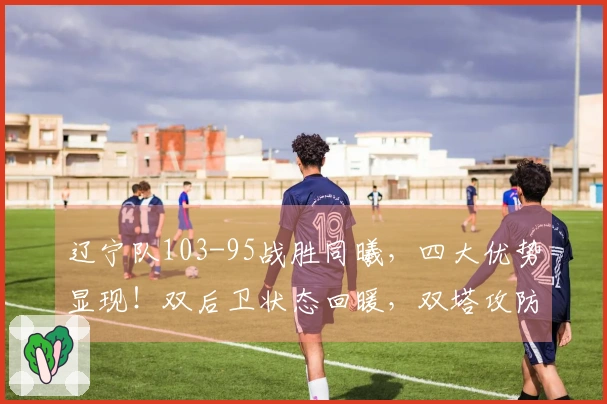 辽宁队103-95战胜同曦，四大优势显现！双后卫状态回暖，双塔攻防兼备，期待冲击前八名！