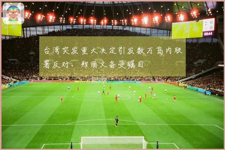 台湾突发重大决定引发数万岛内联署反对，郑丽文备受瞩目