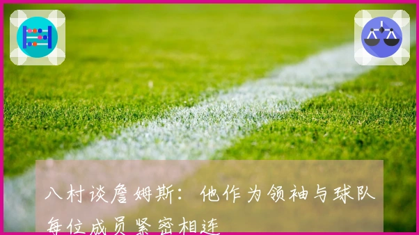 八村谈詹姆斯：他作为领袖与球队每位成员紧密相连