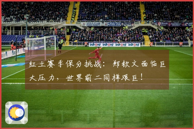 红土赛季保分挑战：郑钦文面临巨大压力，世界前二同样艰巨！