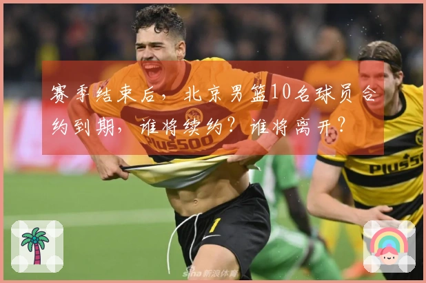 赛季结束后，北京男篮10名球员合约到期，谁将续约？谁将离开？