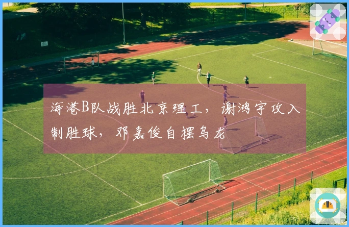 海港B队战胜北京理工，谢鸿宇攻入制胜球，邓嘉俊自摆乌龙